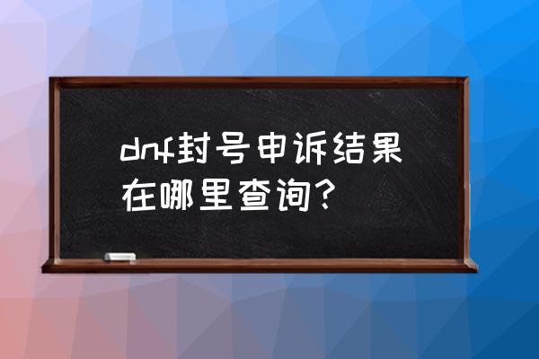 地下城与勇士永久封号查询 dnf封号申诉结果在哪里查询？