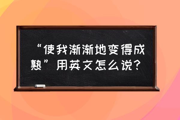 使成熟英语 “使我渐渐地变得成熟”用英文怎么说？