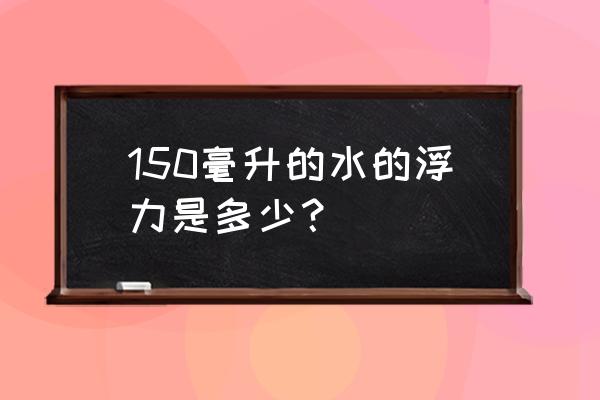 水的浮力一般是多少 150毫升的水的浮力是多少？