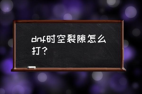 dnf时空裂缝怎么打 dnf时空裂隙怎么打？