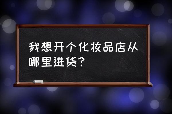 开个化妆品店哪里进货 我想开个化妆品店从哪里进货？