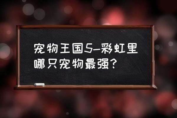 宠物王国5彩虹老版本 宠物王国5-彩虹里哪只宠物最强？