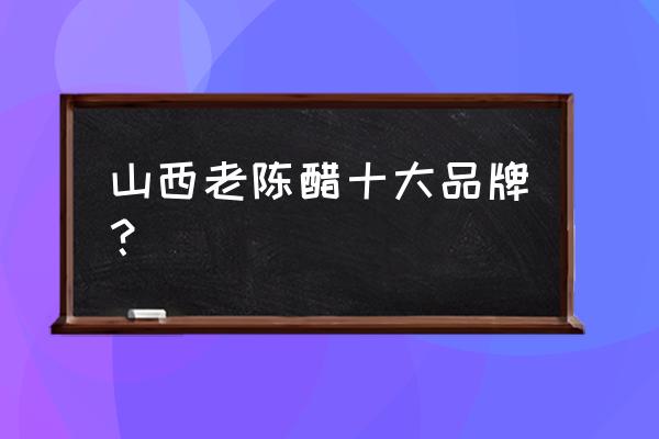 山西最出名的老陈醋 山西老陈醋十大品牌？