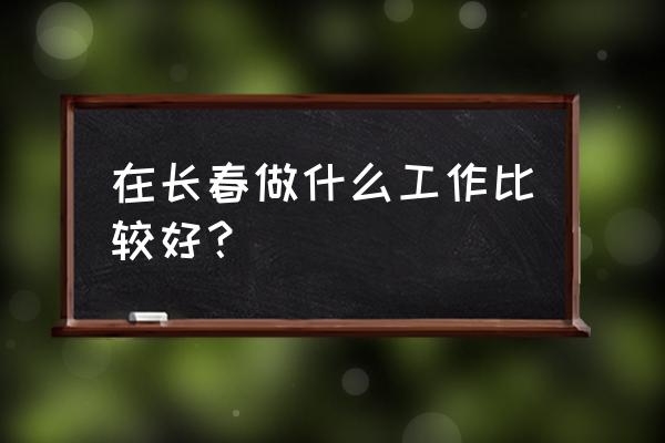 长春什么工作最好找 在长春做什么工作比较好？