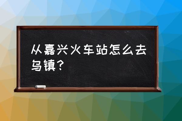 从嘉兴火车站到乌镇 从嘉兴火车站怎么去乌镇？