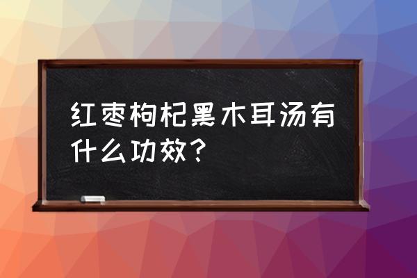 木耳红枣汤有什么功效 红枣枸杞黑木耳汤有什么功效？