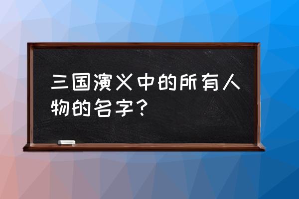 三国演义中的全部人物 三国演义中的所有人物的名字？