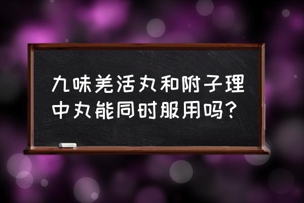 羌活丸的功效与作用及禁忌 九味羌活丸和附子理中丸能同时服用吗？