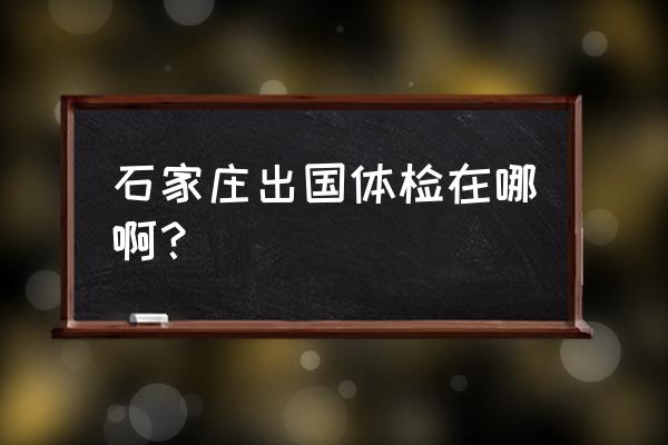 河北省临床体验中心 石家庄出国体检在哪啊？