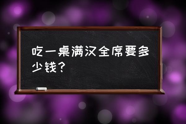 满汉全席一共多少钱 吃一桌满汉全席要多少钱？