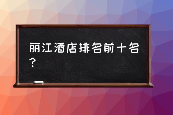 丽江住宿排名 丽江酒店排名前十名？