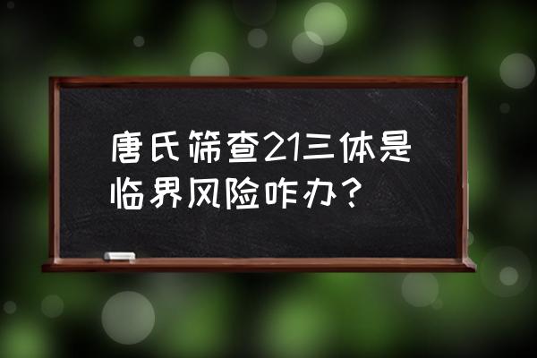 21三体临界风险 唐氏筛查21三体是临界风险咋办？