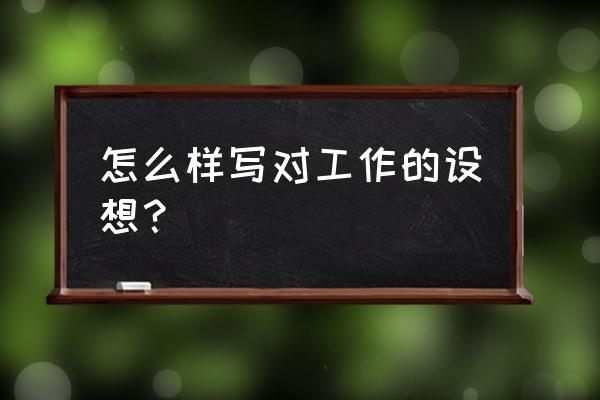 工作设想写些什么内容 怎么样写对工作的设想？