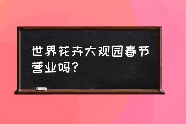 世界花卉大观园开了吗 世界花卉大观园春节营业吗？