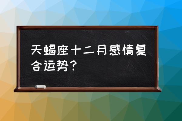 天蝎座最近的感情运势 天蝎座十二月感情复合运势？