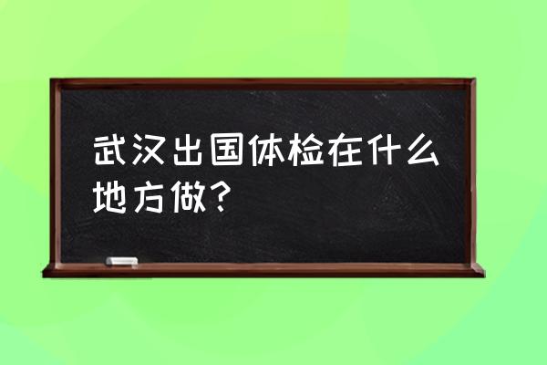 武汉体检去哪 武汉出国体检在什么地方做？