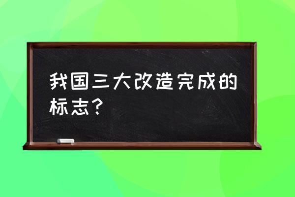 三大改造的标志 我国三大改造完成的标志？