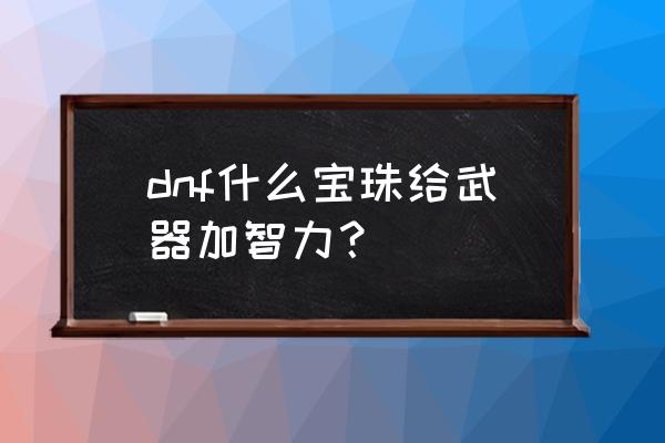 dnf武器智力宝珠 dnf什么宝珠给武器加智力？