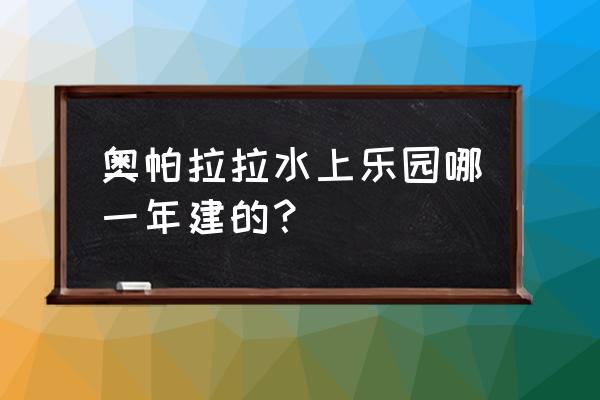 郑州荥阳清华园 奥帕拉拉水上乐园哪一年建的？