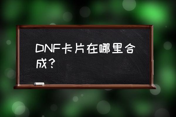 dnf卡片合成活动 DNF卡片在哪里合成？