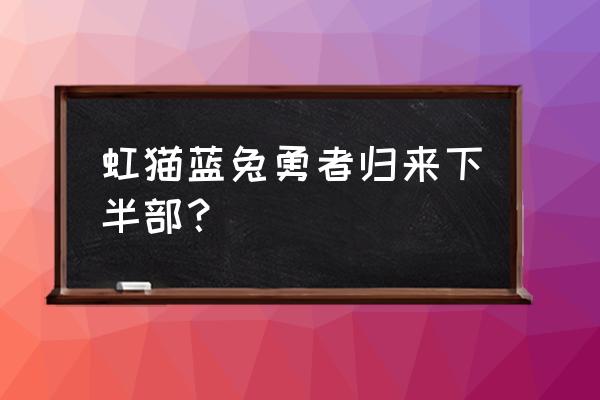 虹猫蓝兔勇者归来下半部 虹猫蓝兔勇者归来下半部？