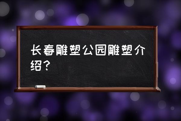 长春世界雕塑公园雕塑介绍 长春雕塑公园雕塑介绍？