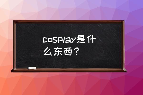 cosplay是什么意思啊 cosplay是什么东西？