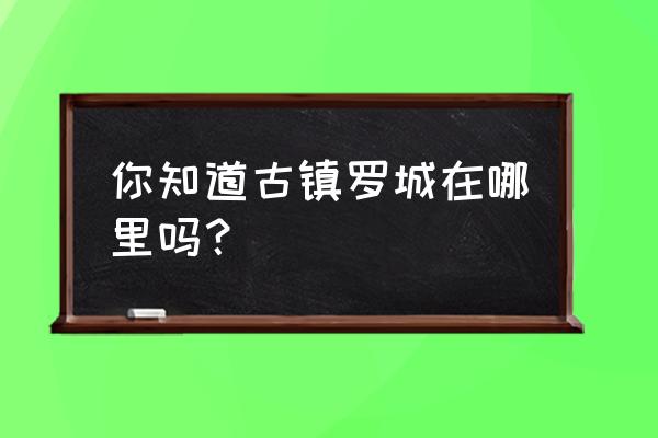 四川罗城古镇在哪里 你知道古镇罗城在哪里吗？