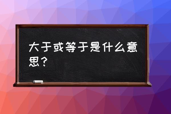 大于或等于 大于或等于是什么意思？