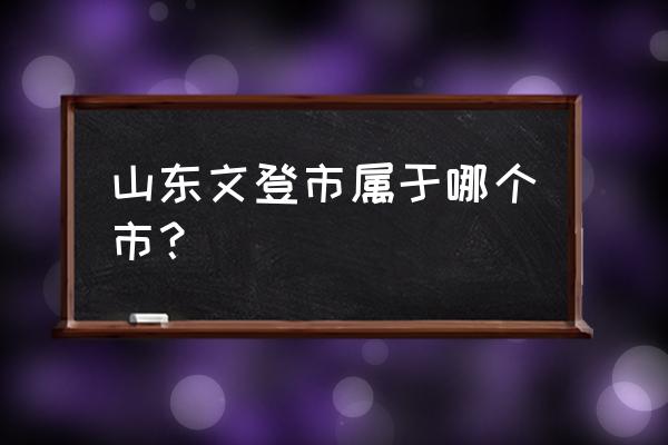 山东省文登市属于哪个市 山东文登市属于哪个市？