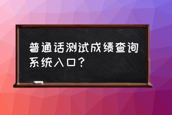 普通话证考试查询成绩 普通话测试成绩查询系统入口？