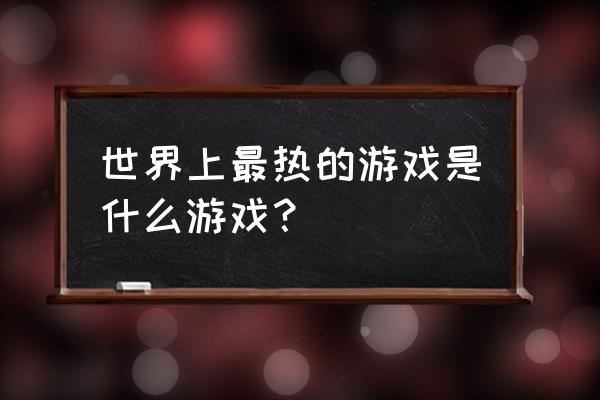 全球最火的游戏 世界上最热的游戏是什么游戏？