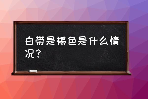 白带有点褐色怎么回事 白带是褐色是什么情况？