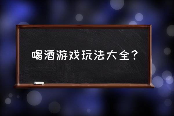 经典喝酒游戏大全 喝酒游戏玩法大全？