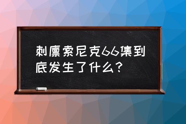 索尼克66集发生了什么 刺猬索尼克66集到底发生了什么？