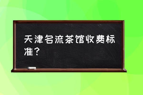 天津名流茶馆有几家 天津名流茶馆收费标准？