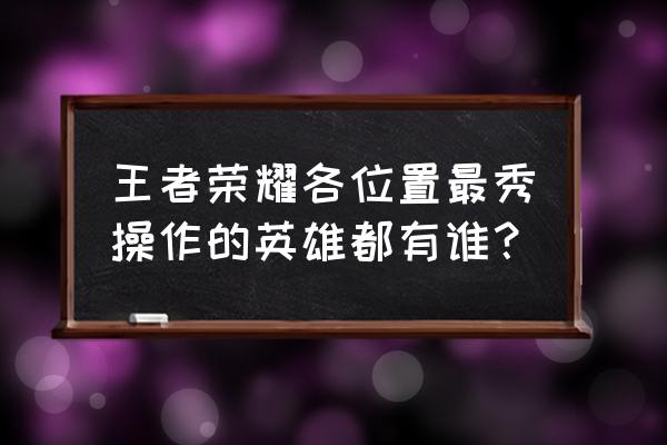 王者荣耀公认最秀英雄 王者荣耀各位置最秀操作的英雄都有谁？