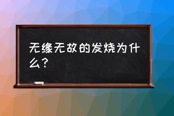 大人无缘无故发烧 无缘无故的发烧为什么？