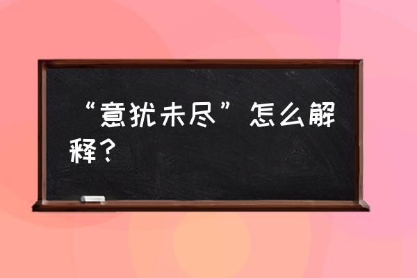 意犹未尽什么意思解释一下 “意犹未尽”怎么解释？