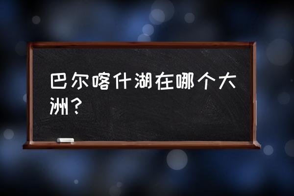 巴尔喀什湖是什么湖 巴尔喀什湖在哪个大洲？