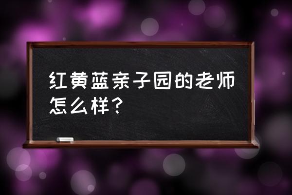 红黄蓝亲子园老师待遇 红黄蓝亲子园的老师怎么样？