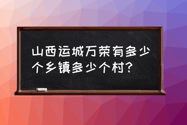 运城万荣县 山西运城万荣有多少个乡镇多少个村？