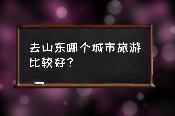 山东有什么好玩的城市 去山东哪个城市旅游比较好？