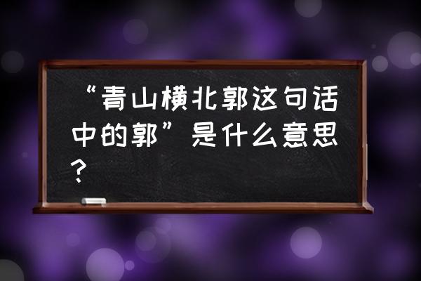 青山横北郭的郭的意思 “青山横北郭这句话中的郭”是什么意思？