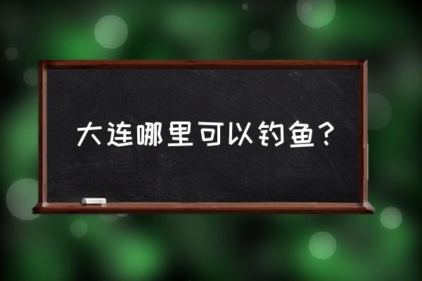 大连去哪钓鱼 大连哪里可以钓鱼？