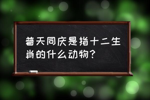 普天同庆是什么动物 普天同庆是指十二生肖的什么动物？