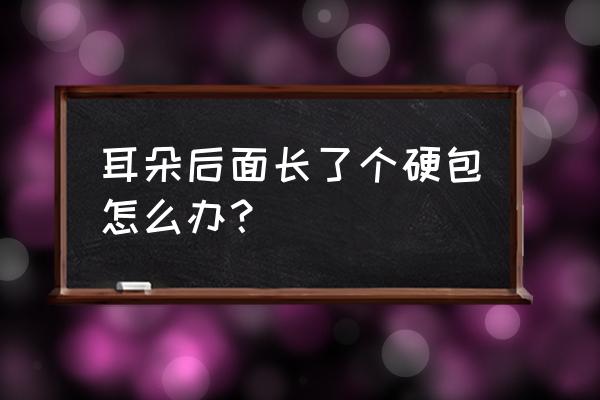 耳朵后面的骨头上硬包 耳朵后面长了个硬包怎么办？