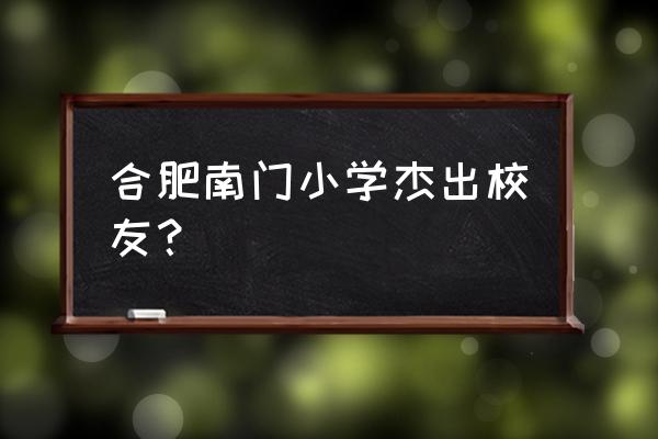 合肥市南门小学历史 合肥南门小学杰出校友？