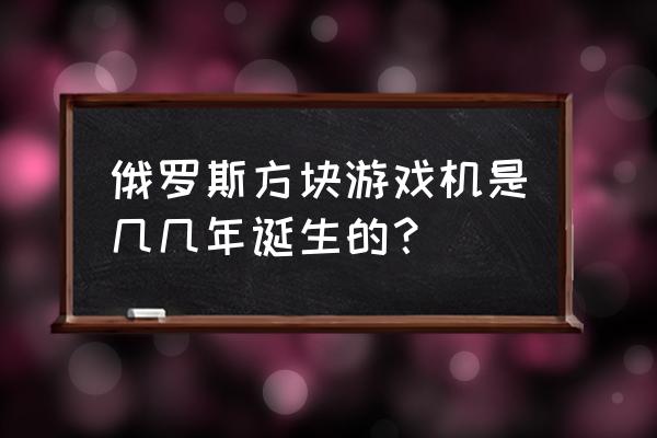 俄罗斯方块小游戏机 俄罗斯方块游戏机是几几年诞生的？