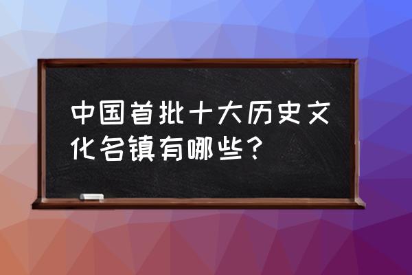 首批历史文化名镇 中国首批十大历史文化名镇有哪些？